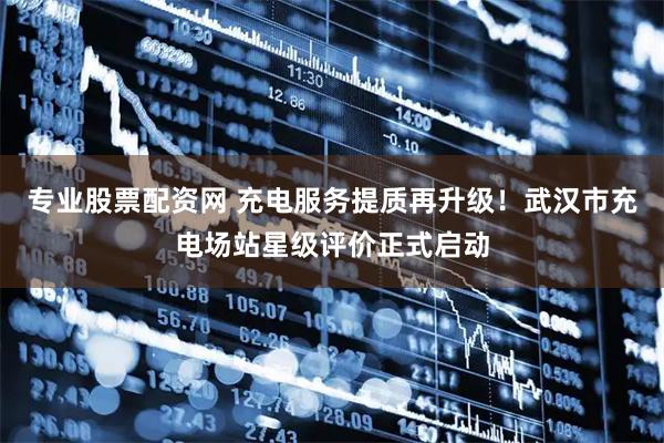 专业股票配资网 充电服务提质再升级！武汉市充电场站星级评价正式启动