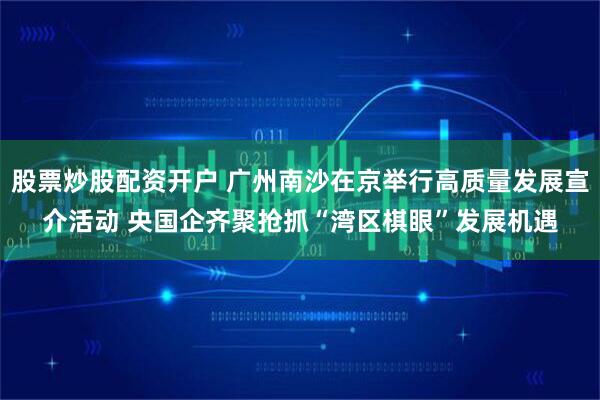 股票炒股配资开户 广州南沙在京举行高质量发展宣介活动 央国企齐聚抢抓“湾区棋眼”发展机遇