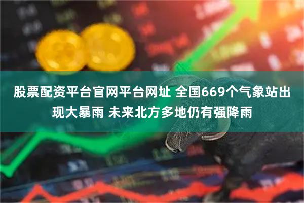 股票配资平台官网平台网址 全国669个气象站出现大暴雨 未来北方多地仍有强降雨
