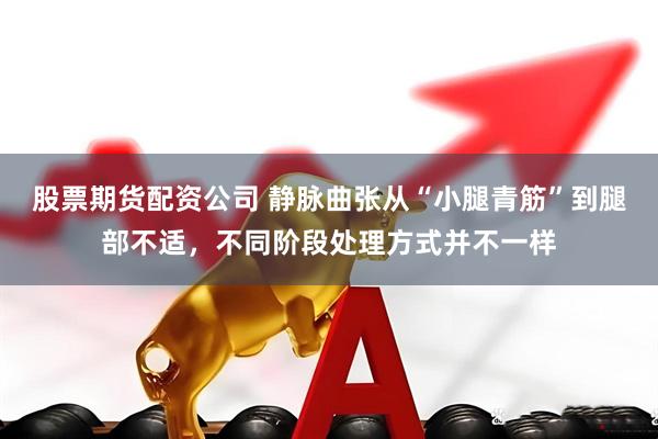 股票期货配资公司 静脉曲张从“小腿青筋”到腿部不适，不同阶段处理方式并不一样