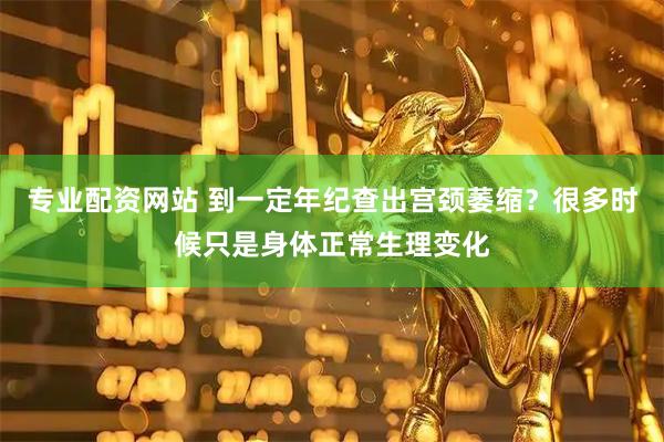 专业配资网站 到一定年纪查出宫颈萎缩？很多时候只是身体正常生理变化