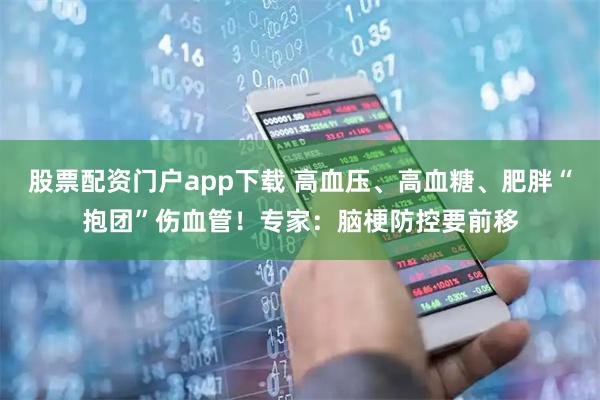 股票配资门户app下载 高血压、高血糖、肥胖“抱团”伤血管！专家：脑梗防控要前移